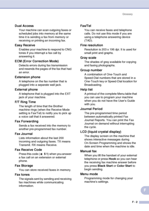 Page 184Glossary
F - 2
F
Dual Access
Your machine can scan outgoing faxes or 
scheduled jobs into memory at the same 
time it is sending a fax from memory or 
receiving or printing an incoming fax.
Easy Receive
Enables your machine to respond to CNG 
tones if you interrupt a fax call by 
answering it.
ECM (Error Correction Mode)
Detects errors during fax transmission 
and resends the pages of the fax that had 
an error.
Extension phone
A telephone on the fax number that is 
plugged into a separate wall jack....