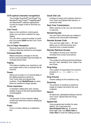 Page 185Chapter F
F - 3
OCR (optical character recognition)
The bundled ScanSoft® OmniPage® (for 
Windows®) and Presto!® PageManager® 
(for Macintosh®) software applications 
convert an image of text to text that you 
can edit. 
One-Touch
Keys on the machine’s control panel 
where you can store numbers for easy 
dialing. 
You can store a second number on each 
key if you press Shift and the One-Touch 
key together.
Out of Paper Reception
Receives faxes into the machine’s 
memory when the machine is out of...