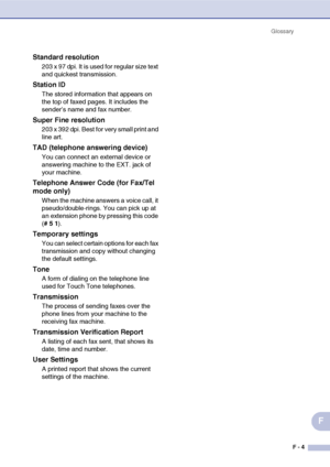 Page 186Glossary
F - 4
F
Standard resolution
203 x 97 dpi. It is used for regular size text 
and quickest transmission.
Station ID
The stored information that appears on 
the top of faxed pages. It includes the 
sender’s name and fax number.
Super Fine resolution
203 x 392 dpi. Best for very small print and 
line art.
TAD (telephone answering device)
You can connect an external device or 
answering machine to the EXT. jack of 
your machine.
Telephone Answer Code (for Fax/Tel 
mode only)
When the machine answers...