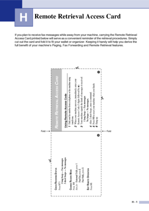 Page 192H - 1
H
If you plan to receive fax messages while away from your machine, carrying the Remote Retrieval 
Access Card printed below will serve as a convenient reminder of the retrieval procedures. Simply 
cut out the card and fold it to fit your wallet or organizer. Keeping it handy will help you derive the 
full benefit of your machine’s Paging, Fax Forwarding and Remote Retrieval features.
Remote Retrieval Access Card
Using Remote Access Code1
Dial your fax number from a telephone or fax machine using...