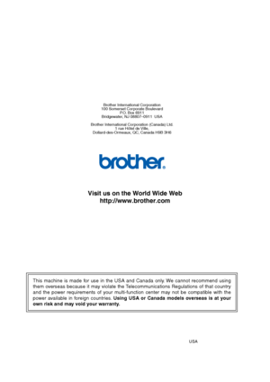 Page 195This machine is made for use in the USA and Canada only. We cannot recommend using 
them overseas because it may violate the Telecommunications Regulations of that country 
and the power requirements of your multi-function center may not be compatible with the 
power available in foreign countries. Using USA or Canada models overseas is at your 
own risk and may void your warranty. 
Brother International Corporation
100 Somerset Corporate Boulevard P.O. Box 6911
Bridgewater, NJ 08807–0911  USA
Brother...