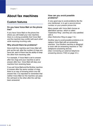 Page 23Chapter 1
1 - 6
About fax machines
Custom features
Do you have Voice Mail on the phone 
line?
If you have Voice Mail on the phone line 
where you will install your new machine, 
there is a strong possibility that Voice Mail 
and the machine may conflict with each other 
while receiving incoming calls.
Why should there be problems?
Since both the machine and Voice Mail will 
pick up the call, after the number of rings you 
have set, each of them has the ability to keep 
the other from receiving calls.
For...