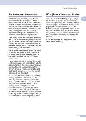Page 24General Information
1 - 7
1
Fax tones and handshake
When someone is sending a fax, the fax 
machine sends fax calling tones (CNG 
tones). These are quiet, intermittent beeps 
every 4-seconds. You’ll hear them after you 
dial and press Black Start or Color Start and 
they will continue for about 60 seconds after 
dialing. During that time, the sending 
machine must begin the “handshake” or 
connection with the receiving machine.
Each time you use automatic procedures to 
send a fax, you are sending CNG...