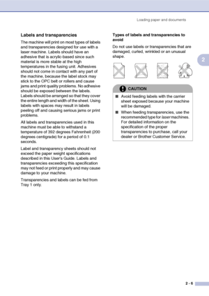 Page 30Loading paper and documents
2 - 6
2
Labels and transparencies
The machine will print on most types of labels 
and transparencies designed for use with a 
laser machine. Labels should have an 
adhesive that is acrylic-based since such 
material is more stable at the high 
temperatures in the fusing unit. Adhesives 
should not come in contact with any part of 
the machine, because the label stock may 
stick to the OPC belt or rollers and cause 
jams and print quality problems. No adhesive 
should be...