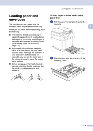 Page 32Loading paper and documents
2 - 8
2
Loading paper and 
envelopes
The machine can feed paper from the 
standard paper tray or optional lower tray.
When you put paper into the paper tray, note 
the following:
■The machine detects standard paper 
sizes in the paper trays. If you load small 
size paper or envelopes, you will need to 
manually set the paper size in the Small 
Paper setting. (See Paper Size on 
page 3-9.)
■If your application software supports 
paper size selection on the print menu, 
you can...