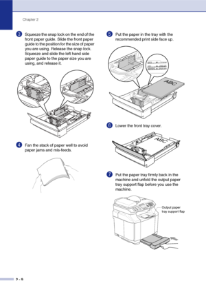 Page 33Chapter 2
2 - 9
3Squeeze the snap lock on the end of the 
front paper guide. Slide the front paper 
guide to the position for the size of paper 
you are using. Release the snap lock. 
Squeeze and slide the left hand side 
paper guide to the paper size you are 
using, and release it.
4Fan the stack of paper well to avoid 
paper jams and mis-feeds.
5Put the paper in the tray with the 
recommended print side face up.
6Lower the front tray cover.
7Put the paper tray firmly back in the 
machine and unfold the...