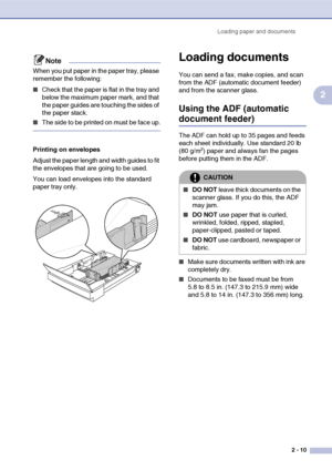 Page 34Loading paper and documents
2 - 10
2
Note
When you put paper in the paper tray, please 
remember the following:
■Check that the paper is flat in the tray and 
below the maximum paper mark, and that 
the paper guides are touching the sides of 
the paper stack.
■The side to be printed on must be face up.
Printing on envelopes
Adjust the paper length and width guides to fit 
the envelopes that are going to be used.
You can load envelopes into the standard 
paper tray only.
Loading documents
You can send a...