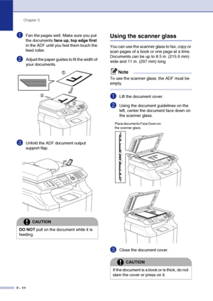 Page 35Chapter 2
2 - 11
1Fan the pages well. Make sure you put 
the documents face up, top edge first 
in the ADF until you feel them touch the 
feed roller.
2Adjust the paper guides to fit the width of 
your documents.
3Unfold the ADF document output 
support flap.
Using the scanner glass
You can use the scanner glass to fax, copy or 
scan pages of a book or one page at a time. 
Documents can be up to 8.5 in. (215.9 mm) 
wide and 11 in. (297 mm) long.
Note
To use the scanner glass, the ADF must be 
empty....