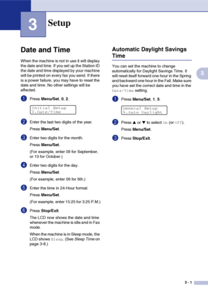 Page 363 - 1
3
3
Date and Time
When the machine is not in use it will display 
the date and time. If you set up the Station ID 
the date and time displayed by your machine 
will be printed on every fax you send. If there 
is a power failure, you may have to reset the 
date and time. No other settings will be 
affected.
1Press Menu/Set, 0, 2.
2Enter the last two digits of the year.
Press Menu/Set.
3Enter two digits for the month.
Press Menu/Set.
(For example, enter 09 for September, 
or 10 for October.)
4Enter...