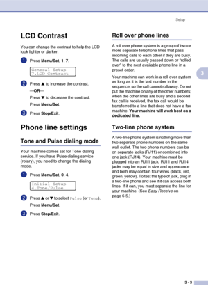 Page 38Setup
3 - 3
3
LCD Contrast
You can change the contrast to help the LCD 
look lighter or darker.
1Press Menu/Set, 1, 7.
2Press ▲ to increase the contrast.
—OR—
Press 
▼ to decrease the contrast.
Press Menu/Set.
3Press Stop/Exit.
Phone line settings
Tone and Pulse dialing mode
Your machine comes set for Tone dialing 
service. If you have Pulse dialing service 
(rotary), you need to change the dialing 
mode.
1Press Menu/Set, 0, 4.
2Press ▲ or ▼ to select Pulse (or Tone).
Press Menu/Set.
3Press Stop/Exit....