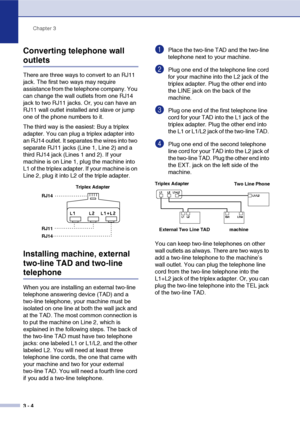 Page 39Chapter 3
3 - 4
Converting telephone wall 
outlets
There are three ways to convert to an RJ11 
jack. The first two ways may require 
assistance from the telephone company. You 
can change the wall outlets from one RJ14 
jack to two RJ11 jacks. Or, you can have an 
RJ11 wall outlet installed and slave or jump 
one of the phone numbers to it.
The third way is the easiest: Buy a triplex 
adapter. You can plug a triplex adapter into 
an RJ14 outlet. It separates the wires into two 
separate RJ11 jacks (Line...