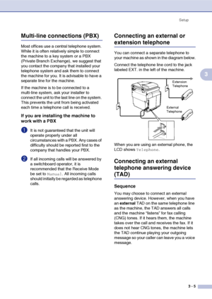 Page 40Setup
3 - 5
3
Multi-line connections (PBX)
Most offices use a central telephone system. 
While it is often relatively simple to connect 
the machine to a key system or a PBX 
(Private Branch Exchange), we suggest that 
you contact the company that installed your 
telephone system and ask them to connect 
the machine for you. It is advisable to have a 
separate line for the machine.
If the machine is to be connected to a 
multi-line system, ask your installer to 
connect the unit to the last line on the...