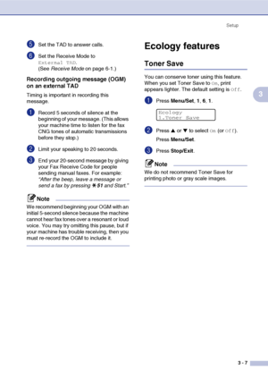 Page 42Setup
3 - 7
3
5Set the TAD to answer calls.
6Set the Receive Mode to 
External TAD. 
(See Receive Mode on page 6-1.)
Recording outgoing message (OGM) 
on an external TAD
Timing is important in recording this 
message.
1Record 5 seconds of silence at the 
beginning of your message. (This allows 
your machine time to listen for the fax 
CNG tones of automatic transmissions 
before they stop.)
2Limit your speaking to 20 seconds.
3End your 20-second message by giving 
your Fax Receive Code for people...