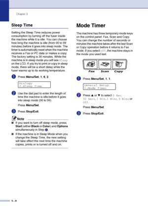 Page 43Chapter 3
3 - 8
Sleep Time
Setting the Sleep Time reduces power 
consumption by turning off the fuser inside 
the machine while it is idle. You can choose 
how long the machine is idle (from 00 to 99 
minutes) before it goes into sleep mode. The 
timer is automatically reset when the machine 
receives a Fax or PC data or makes a copy. 
The factory setting is 30 minutes. While the 
machine is in sleep mode you will see 
Sleep 
on the LCD. If you try to print or copy in sleep 
mode, there will be a short...