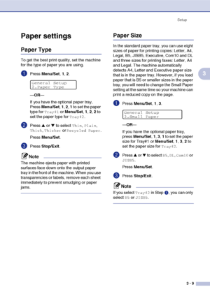 Page 44Setup
3 - 9
3
Paper settings
Paper Type
To get the best print quality, set the machine 
for the type of paper you are using.
1Press Menu/Set, 1, 2.
—OR—
If you have the optional paper tray, 
Press Menu/Set, 1, 2, 1 to set the paper 
type for 
Tray#1 or Menu/Set, 1, 2, 2 to 
set the paper type for 
Tray#2.
2Press ▲ or ▼ to select Thin, Plain, 
Thick, Thicker or Recycled Paper.
Press Menu/Set.
3Press Stop/Exit.
Note
The machine ejects paper with printed 
surfaces face down onto the output paper 
tray in...