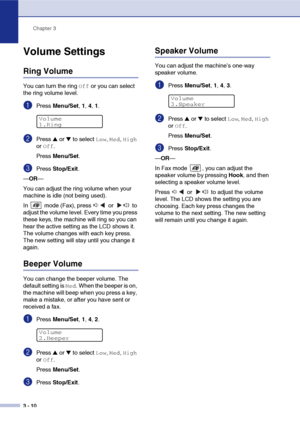 Page 45Chapter 3
3 - 10
Volume Settings
Ring Volume
You can turn the ring Off or you can select 
the ring volume level.
1Press Menu/Set, 1, 4, 1.
2Press ▲ or ▼ to select Low, Med, High 
or 
Off.
Press Menu/Set.
3Press Stop/Exit.
—OR—
You can adjust the ring volume when your 
machine is idle (not being used). 
In   mode (Fax), press   or   to 
adjust the volume level. Every time you press 
these keys, the machine will ring so you can 
hear the active setting as the LCD shows it. 
The volume changes with each key...