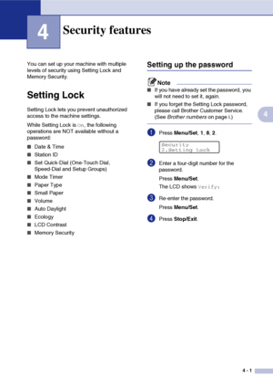 Page 464 - 1
4
4
You can set up your machine with multiple 
levels of security using Setting Lock and 
Memory Security.
Setting Lock
Setting Lock lets you prevent unauthorized 
access to the machine settings.
While Setting Lock is 
On, the following 
operations are NOT available without a 
password: 
■Date & Time
■Station ID
■Set Quick-Dial (One-Touch Dial, 
Speed-Dial and Setup Groups)
■Mode Timer
■Paper Type
■Small Paper
■Volume
■Auto Daylight 
■Ecology
■LCD Contrast
■Memory Security
Setting up the password...