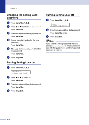 Page 47Chapter 4
4 - 2
Changing the Setting Lock 
password
1Press Menu/Set, 1, 8, 2.
2Press ▲ or ▼ to select Set Password.
Press Menu/Set.
3Enter the registered four-digit password.
Press Menu/Set.
4Enter a four-digit number for the new 
password.
Press Menu/Set.
5If the LCD shows Verify:, re-enter the 
new password.
Press Menu/Set.
6Press Stop/Exit.
Turning Setting Lock on
1Press Menu/Set, 1, 8, 2.
2Press ▲ or ▼ to select On.
Press Menu/Set.
3Enter the registered four-digit password.
Press Menu/Set.
4Press...