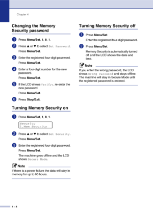 Page 49Chapter 4
4 - 4
Changing the Memory 
Security password
1Press Menu/Set, 1, 8, 1.
2Press ▲ or ▼ to select Set Password.
Press Menu/Set.
3Enter the registered four-digit password.
Press Menu/Set.
4Enter a four-digit number for the new 
password.
Press Menu/Set.
5If the LCD shows Verify:, re-enter the 
new password.
Press Menu/Set.
6Press Stop/Exit.
Turning Memory Security on
1Press Menu/Set, 1, 8, 1. 
2Press ▲ or ▼ to select Set Security.
Press Menu/Set.
3Enter the registered four-digit password.
Press...