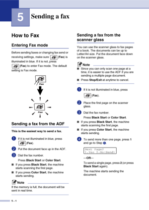 Page 515 - 1
5
How to Fax
Entering Fax mode
Before sending faxes or changing fax send or 
receiving settings, make sure  (Fax) is 
illuminated in blue. If it is not, press 
(Fax) to enter Fax mode. The default 
setting is Fax mode.
Sending a fax from the ADF
This is the easiest way to send a fax.
1If it is not illuminated in blue, press 
(Fax).
2Put the document face up in the ADF.
3Dial the fax number.
Press Black Start or Color Start. 
■If you press Black Start, the machine 
starts scanning the first page....