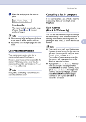 Page 52Sending a fax
5 - 2
5
5Place the next page on the scanner 
glass.
Press Menu/Set.
The machine starts scanning the page. 
(Repeat Steps4 and 5 for each 
additional page.)
Note
■If the memory is full and you are faxing a 
single page, it will be sent in real time.
■You cannot send multiple pages for color 
faxes.
Color fax transmission
Your machine can send a color fax to 
machines that support this feature.
However, color faxes cannot be stored in the 
memory. When you send a color fax, the 
machine will...