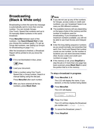 Page 54Sending a fax
5 - 4
5
Broadcasting 
(Black & White only)
Broadcasting is when the same fax message 
is automatically sent to more than one fax 
number. You can include Groups, 
One-Touch, Speed-Dial numbers and up to 
50 manually dialed numbers in the same 
broadcast.
Press Menu/Set between each of the 
numbers. Use Search/Speed Dial to help 
you choose the numbers easily. (To set up 
Group dial numbers, see Setting up Groups 
for Broadcasting on page 7-5.)
After the broadcast is finished, a Broadcast...