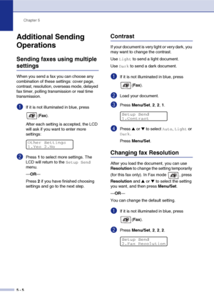 Page 55Chapter 5
5 - 5
Additional Sending 
Operations
Sending faxes using multiple 
settings
When you send a fax you can choose any 
combination of these settings: cover page, 
contrast, resolution, overseas mode, delayed 
fax timer, polling transmission or real time 
transmission.
1If it is not illuminated in blue, press 
(Fax).
After each setting is accepted, the LCD 
will ask if you want to enter more 
settings:
2Press 1 to select more settings. The 
LCD will return to the 
Setup Send 
menu.
—OR—
Press 2 if...