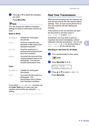 Page 56Sending a fax
5 - 6
5
3Press ▲ or ▼ to select the resolution 
you want.
Press Menu/Set.
Note
You can choose four different resolution 
settings for black & white faxes and two for 
color.
Black & White
Color
If you select 
S.Fine or Photo and then use 
the Color Start key to send a fax, the 
machine will send the fax using the 
Fine 
setting.
Real Time Transmission
When you are sending a fax, the machine will 
scan the documents into the memory before 
sending. Then, as soon as the phone line is 
free,...