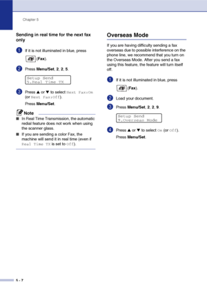 Page 57Chapter 5
5 - 7
Sending in real time for the next fax 
only
1If it is not illuminated in blue, press 
(Fax).
2Press Menu/Set, 2, 2, 5.
3Press ▲ or ▼ to select Next Fax:On 
(or 
Next Fax:Off).
Press Menu/Set.
Note
■In Real Time Transmission, the automatic 
redial feature does not work when using 
the scanner glass.
■If you are sending a color Fax, the 
machine will send it in real time (even if 
Real Time TX is set to Off).
Overseas Mode
If you are having difficulty sending a fax 
overseas due to possible...