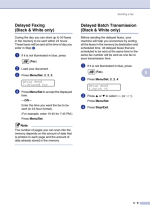 Page 58Sending a fax
5 - 8
5 Delayed Faxing 
(Black & White only)
During the day you can store up to 50 faxes 
in the memory to be sent within 24 hours. 
These faxes will be sent at the time of day you 
enter in Step4.
1If it is not illuminated in blue, press 
(Fax).
2Load your document.
3Press Menu/Set, 2, 2, 3.
4Press Menu/Set to accept the displayed 
time.
—OR—
Enter the time you want the fax to be 
sent (in 24-hour format).
(For example, enter 19:45 for 7:45 PM.)
Press Menu/Set.
Note
The number of pages you...