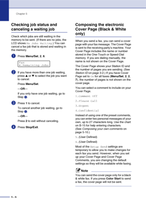 Page 59Chapter 5
5 - 9
Checking job status and 
canceling a waiting job
Check which jobs are still waiting in the 
memory to be sent. (If there are no jobs, the 
LCD shows 
No Jobs Waiting.) You can 
cancel a fax job that is stored and waiting in 
the memory.
1Press Menu/Set, 2, 6.
2If you have more than one job waiting, 
press 
▲ or ▼ to select the job you want 
to cancel.
Press Menu/Set.
—OR—
If you only have one job waiting, go to 
Step3.
3Press 1 to cancel.
To cancel another job waiting, go to 
Step2.
—OR—...