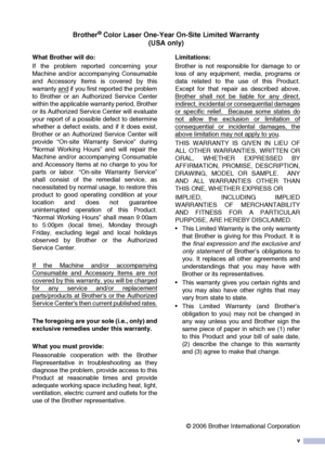 Page 7v
Brother® Color Laser One-Year On-Site Limited Warranty(USA only)
What Brother will do:  
If the problem reported concerning your
Machine and/or accompanying Consumable
and Accessory Items is covered by this
warranty and
 if you first reported the problem
to Brother or an Authorized Service Center
within the applicable warranty period, Brother
or its Authorized Service Center will evaluate
your report of a possible defect to determine
whether a defect exists, and if it does exist,
Brother or an...