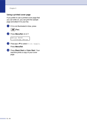 Page 61Chapter 5
5 - 11
Using a printed cover page
If you prefer to use a printed cover page that 
you can write on, you can print the sample 
page and attach it to your fax.
1If it is not illuminated in blue, press 
(Fax).
2Press Menu/Set, 2, 2, 7.
3Press ▲ or ▼ to select Print Sample.
Press Menu/Set.
4Press Black Start or Color Start. Your 
machine prints a copy of your cover 
page.
Setup Send
7.Coverpg Setup
 