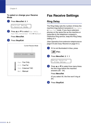 Page 63Chapter 6
6 - 2
To select or change your Receive 
Mode
1Press Menu/Set, 0, 1.
2Press ▲ or ▼ to select Fax Only, 
Fax/Tel, External TAD or Manual.
Press Menu/Set.
3Press Stop/Exit.
Fax Receive Settings
Ring Delay
The Ring Delay sets the number of times the 
machine rings before it answers in 
Fax Only 
or 
Fax/Tel mode. If you have extension 
phones on the same line as the machine or 
subscribe to the telephone company’s 
Distinctive Ring service, keep the Ring Delay 
setting of 4.
(See Operation from...