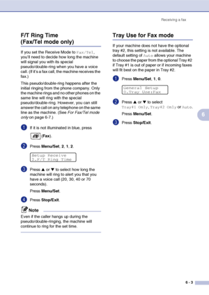 Page 64Receiving a fax
6 - 3
6 F/T Ring Time 
(Fax/Tel mode only)
If you set the Receive Mode to Fax/Tel, 
you’ll need to decide how long the machine 
will signal you with its special 
pseudo/double-ring when you have a voice 
call. (If it’s a fax call, the machine receives the 
fax.)
This pseudo/double-ring happens after the 
initial ringing from the phone company. Only 
the machine rings and no other phones on the 
same line will ring with the special 
pseudo/double-ring. However, you can still 
answer the...