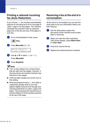 Page 65Chapter 6
6 - 4
Printing a reduced incoming 
fax (Auto Reduction)
If you choose On, the machine automatically 
reduces an incoming fax to fit on one page of 
Letter, Legal or A4 size paper. The machine 
calculates the reduction ratio by using the 
page size of the fax and size of the paper in 
your tray.
1If it is not illuminated in blue, press 
(Fax ).
2Press  Menu/Set , 2,  1, 5.
3Use ▲ or ▼ to select On (or Off).
Press  Menu/Set .
4Press Stop/Exit .
Note
■Turn on this setting if you receive faxes...