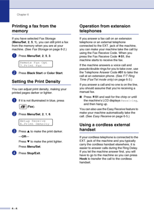 Page 67Chapter 6
6 - 6
Printing a fax from the 
memory
If you have selected Fax Storage 
(Menu/Set,2,5,1), you can still print a fax 
from the memory when you are at your 
machine. (See Fax Storage on page 8-2.)
1Press Menu/Set, 2, 5, 3.
2Press Black Start or Color Start.
Setting the Print Density
You can adjust print density, making your 
printed pages darker or lighter. 
1If it is not illuminated in blue, press 
(Fax).
2Press Menu/Set, 2, 1, 6.
3Press ▲ to make the print darker.
—OR—
Press 
▼ to make the...