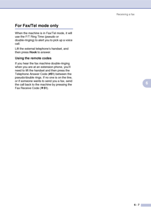 Page 68Receiving a fax
6 - 7
6
For Fax/Tel mode only
When the machine is in Fax/Tel mode, it will 
use the F/T Ring Time (pseudo or 
double-ringing) to alert you to pick up a voice 
call.
Lift the external telephones handset, and 
then press Hook to answer.
Using the remote codes
If you hear the fax machine double-ringing 
when you are at an extension phone, you’ll 
need to lift the handset and then press the 
Telephone Answer Code (#51) between the 
pseudo/double rings. If no one is on the line, 
or if someone...