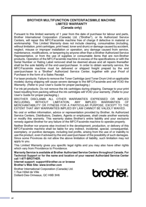 Page 8vi
BROTHER MULTIFUNCTION CENTER/FACSIMILE MACHINE 
LIMITED WARRANTY 
(Canada only)
Pursuant to this limited warranty of 1 year from the date of purchase for labour and parts,
Brother International Corporation (Canada) Ltd. (“Brother”), or its Authorized Service
Centers, will repair this MFC/Facsimile machine free of charge if defective in material or
workmanship. This Limited Warranty does not include cleaning, consumables (including,
without limitation, print cartridges, print head, toner and drum) or...