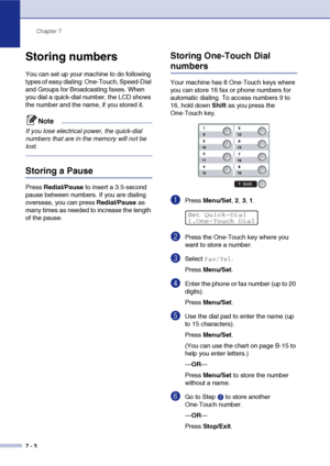 Page 71Chapter 7
7 - 3
Storing numbers
You can set up your machine to do following 
types of easy dialing: One-Touch, Speed-Dial 
and Groups for Broadcasting faxes. When 
you dial a quick-dial number, the LCD shows 
the number and the name, if you stored it.
Note
If you lose electrical power, the quick-dial 
numbers that are in the memory will not be 
lost.
Storing a Pause
Press Redial/Pause to insert a 3.5-second 
pause between numbers. If you are dialing 
overseas, you can press Redial/Pause as 
many times as...