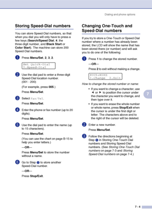 Page 72Dialing and phone options
7 - 4
7
Storing Speed-Dial numbers
You can store Speed-Dial numbers, so that 
when you dial you will only have to press a 
few keys (Search/Speed Dial, #, the 
three-digit number, and Black Start or 
Color Start). The machine can store 200 
Speed-Dial numbers.
1Press Menu/Set, 2, 3, 2.
2Use the dial pad to enter a three-digit 
Speed-Dial location number.
(001 - 200)
(For example, press 005.)
Press Menu/Set.
3Select Fax/Tel.
Press Menu/Set.
4Enter the phone or fax number (up to...