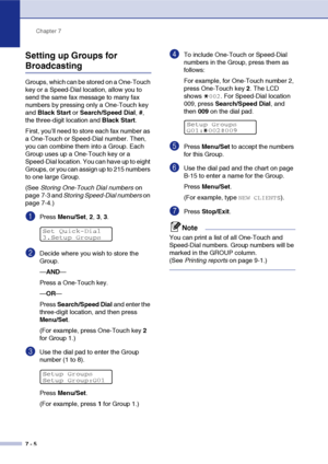 Page 73Chapter 7
7 - 5
Setting up Groups for 
Broadcasting
Groups, which can be stored on a One-Touch 
key or a Speed-Dial location, allow you to 
send the same fax message to many fax 
numbers by pressing only a One-Touch key 
and Black Start or Search/Speed Dial, #, 
the three-digit location and Black Start.
First, you’ll need to store each fax number as 
a One-Touch or Speed-Dial number. Then, 
you can combine them into a Group. Each 
Group uses up a One-Touch key or a 
Speed-Dial location. You can have up...