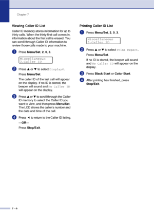 Page 77Chapter 7
7 - 9
Viewing Caller ID List
Caller ID memory stores information for up to 
thirty calls. When the thirty-first call comes in, 
information about the first call is erased. You 
can scroll through Caller ID information to 
review those calls made to your machine.
1Press Menu/Set, 2, 0, 3.
2Press ▲ or ▼ to select Display#.
Press Menu/Set.
The caller ID of the last call will appear 
on the display. If no ID is stored, the 
beeper will sound and 
No Caller ID 
will appear on the display.
3Press ▲...