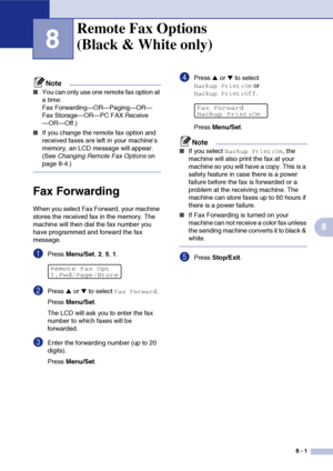 Page 788 - 1
8
8
Note
■You can only use one remote fax option at 
a time: 
Fax Forwarding—OR—Paging—OR—
Fax Storage—OR—PC FAX Receive
—OR—Off.)
■If you change the remote fax option and 
received faxes are left in your machine’s 
memory, an LCD message will appear. 
(See Changing Remote Fax Options on 
page 8-4.)
Fax Forwarding
When you select Fax Forward, your machine 
stores the received fax in the memory. The 
machine will then dial the fax number you 
have programmed and forward the fax 
message.
1Press...