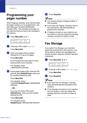 Page 79Chapter 8
8 - 2
Programming your 
pager number
When Paging is selected, your machine dials 
the pager number you’ve programmed, and 
then dials your Personal Identification 
Number (PIN). This activates your pager so 
you will know that you have a fax message in 
the memory.
1Press Menu/Set, 2, 5, 1.
2Press ▲ or ▼ to select Paging.
Press Menu/Set.
3Enter your pager phone number 
followed by # # (up to 20 digits).
Press Menu/Set.
Do not include the area code if it is the 
same as that of your machine....