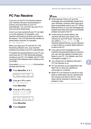 Page 80Remote Fax Options (Black & White only)
8 - 3
8
PC Fax Receive 
If you turn on the PC-Fax Receive feature 
your machine will store received faxes in 
memory and send them to your PC 
automatically. You can then use your PC to 
view and store these faxes.
Even if you have turned off your PC (at night 
or on the weekend, for example), your 
machine will receive and store your faxes in 
its memory. The LCD will show the number of 
stored faxes received, for example: 
PC Fax Msg:001
When you start your PC...