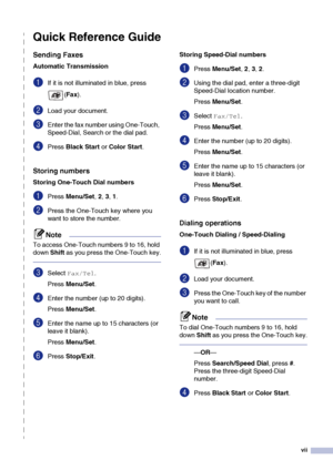 Page 9vii
Quick Reference Guide
Sending Faxes
Automatic Transmission
1If it is not illuminated in blue, press 
(Fax).
2Load your document. 
3Enter the fax number using One-Touch, 
Speed-Dial, Search or the dial pad.
4Press Black Start or Color Start.
Storing numbers
Storing One-Touch Dial numbers
1Press Menu/Set, 2, 3, 1.
2Press the One-Touch key where you 
want to store the number. 
Note
To access One-Touch numbers 9 to 16, hold 
down Shift as you press the One-Touch key.
3Select Fax/Tel.
Press Menu/Set....