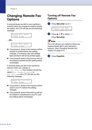 Page 81Chapter 8
8 - 4
Changing Remote Fax 
Options
If received faxes are left in your machine’s 
memory when you change to another remote 
fax option, the LCD will ask you the following 
message:
—OR—
■If you press 1, faxes in the memory will be 
erased or printed before the setting 
changes. If a backup copy has already 
been printed it will not be printed again.
■If you press 2, faxes in the memory will not 
be erased or printed and the setting will be 
unchanged.
If received faxes are left in the machine’s...