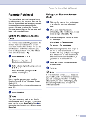 Page 82Remote Fax Options (Black & White only)
8 - 5
8
Remote Retrieval
You can call your machine from any touch 
tone telephone or fax machine, then use the 
Remote Access Code and remote commands 
to retrieve fax messages stored in the 
memory. Be sure to cut out the Remote 
Retrieval Access Card on the last page and 
keep it with you at all times.
Setting the Remote Access 
Code
The remote access code lets you access the 
Remote Retrieval features when you are 
away from your machine. Before you use the...