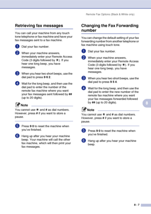 Page 84Remote Fax Options (Black & White only)
8 - 7
8
Retrieving fax messages
You can call your machine from any touch 
tone telephone or fax machine and have your 
fax messages sent to a fax machine.
1Dial your fax number.
2When your machine answers, 
immediately enter your Remote Access 
Code (3 digits followed by  ). If you 
hear one long beep, you have 
messages.
3When you hear two short beeps, use the 
dial pad to press 9 6 2.
4Wait for the long beep, and then use the 
dial pad to enter the number of the...